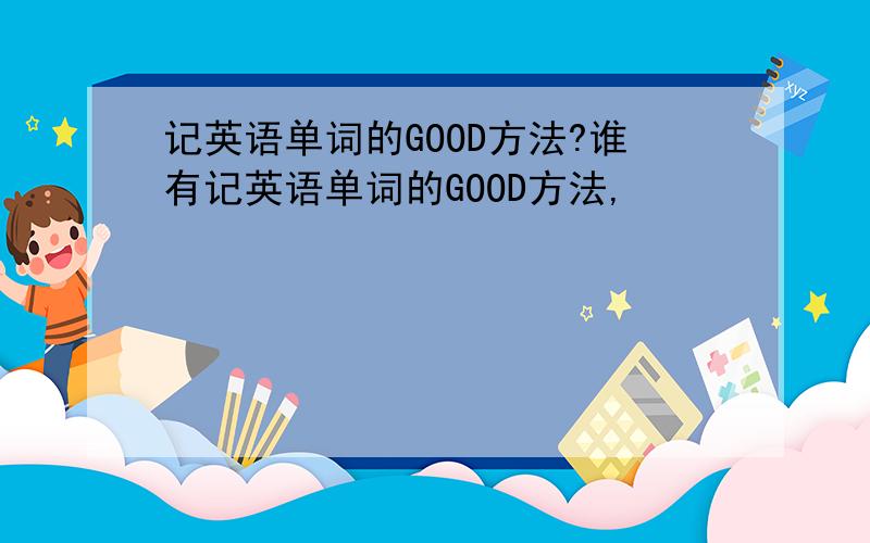 记英语单词的GOOD方法?谁有记英语单词的GOOD方法,