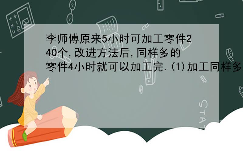 李师傅原来5小时可加工零件240个,改进方法后,同样多的零件4小时就可以加工完.(1)加工同样多李师傅原来5小时可加工零件240个,改进方法后,同样多的零件4小时就可以加工完.(1)加工同样多的零