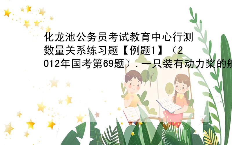 化龙池公务员考试教育中心行测数量关系练习题【例题1】（2012年国考第69题）.一只装有动力桨的船,其单独靠人工划船顺流而下的速度是水流速度的3倍,现在该船靠人工划动从a地到顺流到达b