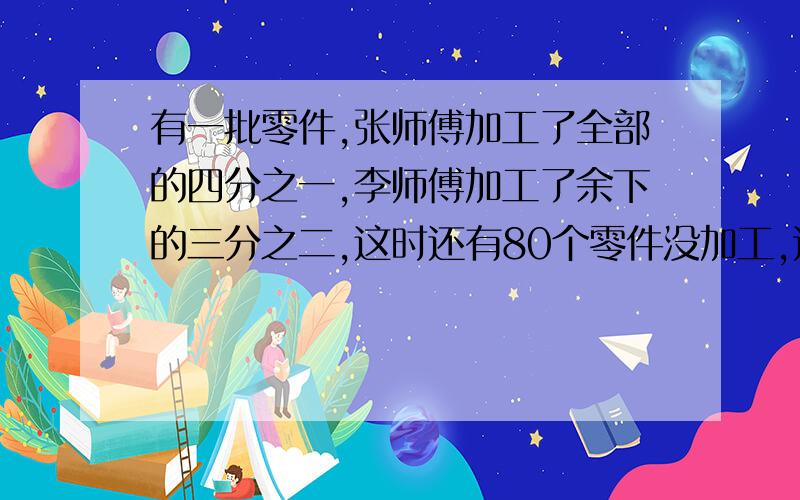 有一批零件,张师傅加工了全部的四分之一,李师傅加工了余下的三分之二,这时还有80个零件没加工,这批零件共有多少个?要有算式