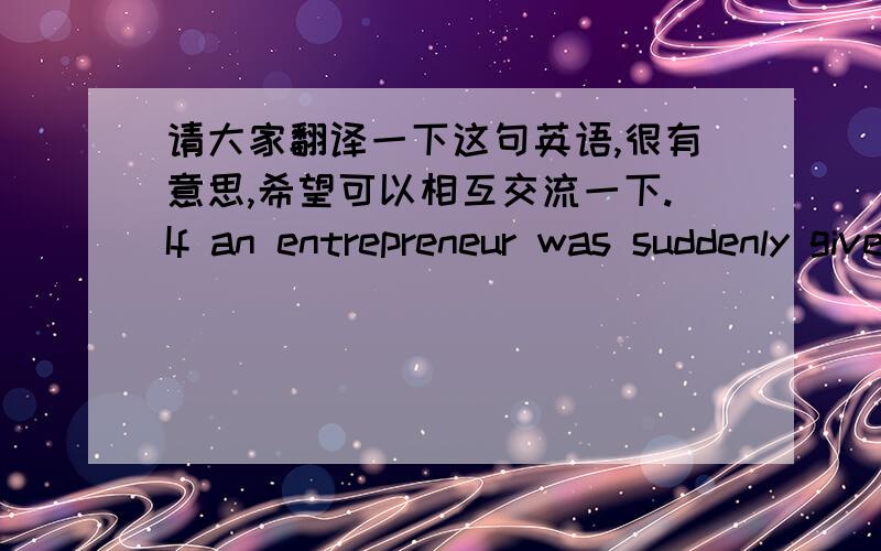 请大家翻译一下这句英语,很有意思,希望可以相互交流一下.If an entrepreneur was suddenly given as much money as he wanted would he stop his activities or use the money to develop new ones?History is very much on the side of the n