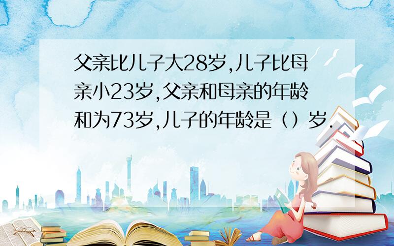 父亲比儿子大28岁,儿子比母亲小23岁,父亲和母亲的年龄和为73岁,儿子的年龄是（）岁.