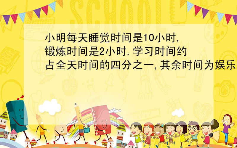 小明每天睡觉时间是10小时,锻炼时间是2小时.学习时间约占全天时间的四分之一,其余时间为娱乐时间.1、睡觉和锻炼时间共占全天时间的几分之几?2、娱乐时间占全天时间的几分之几?