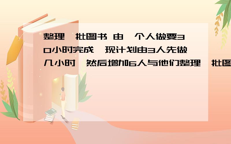 整理一批图书 由一个人做要30小时完成,现计划由3人先做几小时,然后增加6人与他们整理一批图书,一个人做要30小时完成,现计划由3人先做几小时,然后增加6人和他们一起做,一起做的时间比先