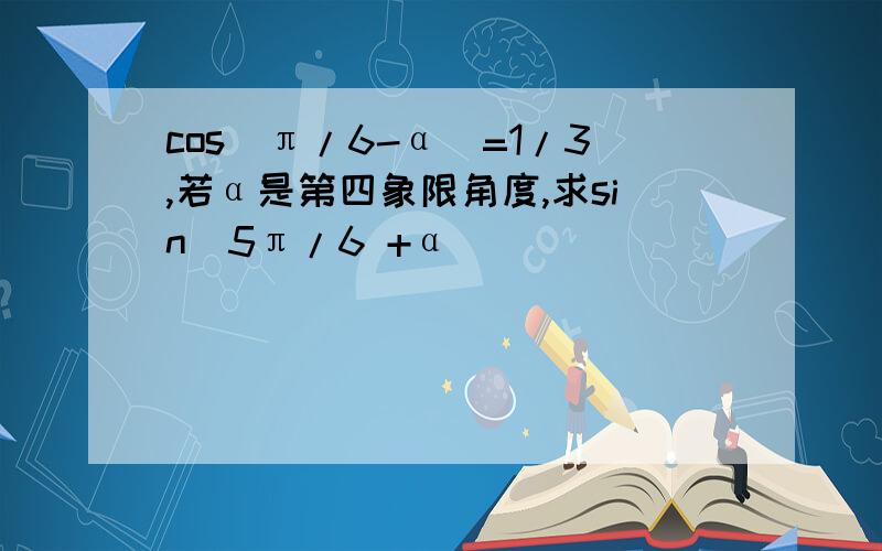 cos(π/6-α)=1/3,若α是第四象限角度,求sin(5π/6 +α)