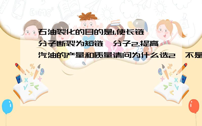 石油裂化的目的是1.使长链烃分子断裂为短链烃分子2.提高汽油的产量和质量请问为什么选2,不是1,