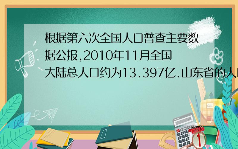 根据第六次全国人口普查主要数据公报,2010年11月全国大陆总人口约为13.397亿.山东省的人口数约占全国总人口的7.2％.山东省大约有多少人?济南市的人口数约占山东省总人口的7.11％.济南市大