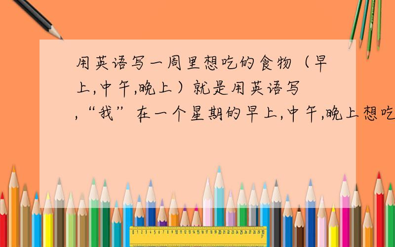 用英语写一周里想吃的食物（早上,中午,晚上）就是用英语写,“我”在一个星期的早上,中午,晚上想吃的东西```告诉我该用哪种句型就好了这个我知道```汗`怎么说呢```我就是想问，我可不可