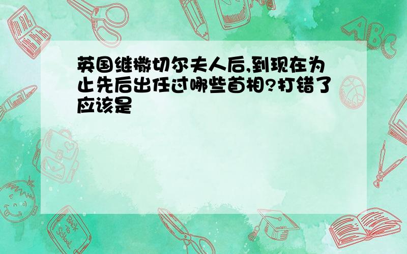 英国继撒切尔夫人后,到现在为止先后出任过哪些首相?打错了应该是