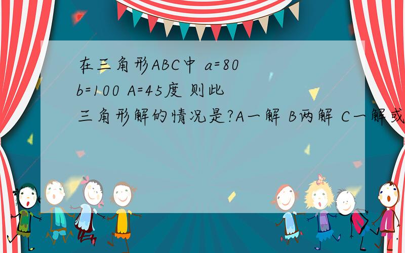 在三角形ABC中 a=80 b=100 A=45度 则此三角形解的情况是?A一解 B两解 C一解或两解 D无解还没学余弦定理,有别的方法吗?