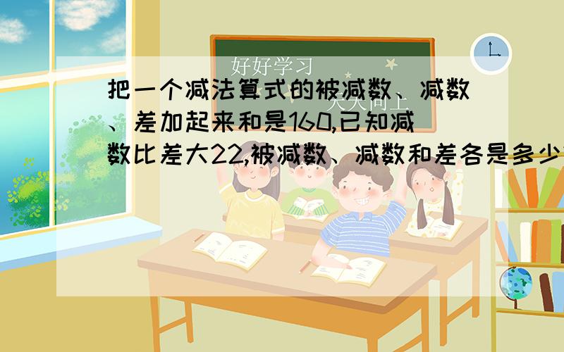 把一个减法算式的被减数、减数、差加起来和是160,已知减数比差大22,被减数、减数和差各是多少?