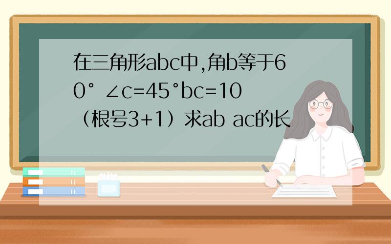 在三角形abc中,角b等于60° ∠c=45°bc=10（根号3+1）求ab ac的长