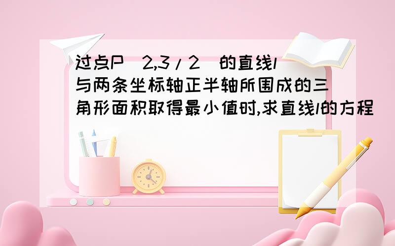 过点P(2,3/2)的直线l与两条坐标轴正半轴所围成的三角形面积取得最小值时,求直线l的方程