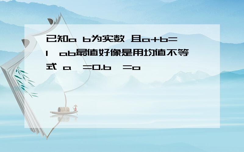 已知a b为实数 且a+b=1,ab最值好像是用均值不等式 a>=0，b>=o