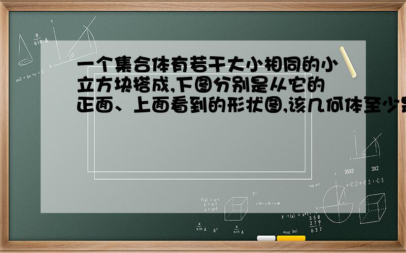 一个集合体有若干大小相同的小立方块搭成,下图分别是从它的正面、上面看到的形状图,该几何体至少是用多少个小立方块搭成的?该几何体最多要多少个小立方块?