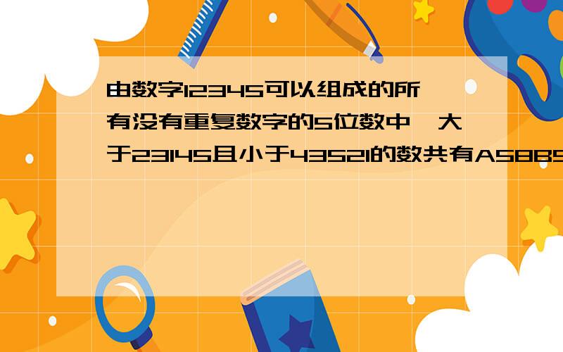 由数字12345可以组成的所有没有重复数字的5位数中,大于23145且小于43521的数共有A58B57C56D60求解这类题得方法和解法.