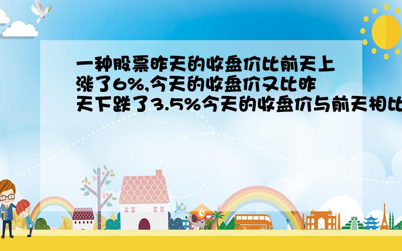 一种股票昨天的收盘价比前天上涨了6%,今天的收盘价又比昨天下跌了3.5%今天的收盘价与前天相比,是涨了还是跌了?变化幅度是多少