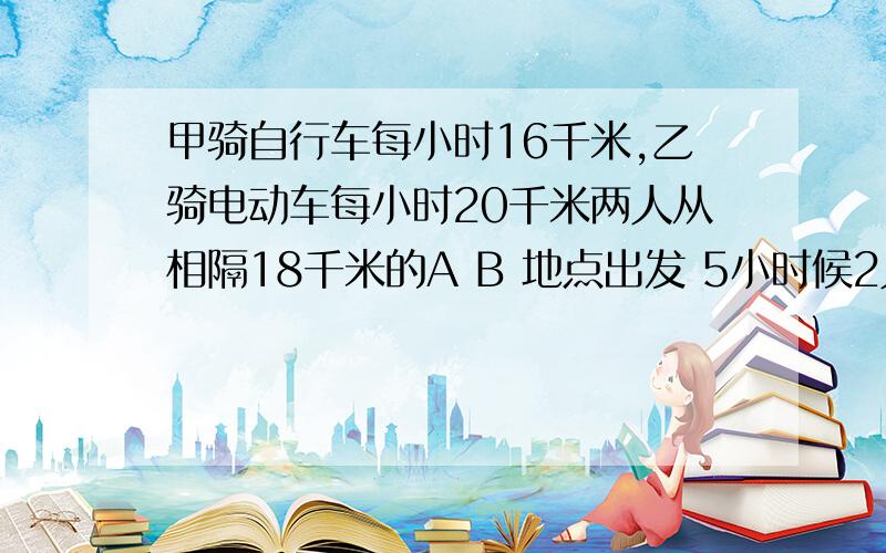 甲骑自行车每小时16千米,乙骑电动车每小时20千米两人从相隔18千米的A B 地点出发 5小时候2人相聚多少千米