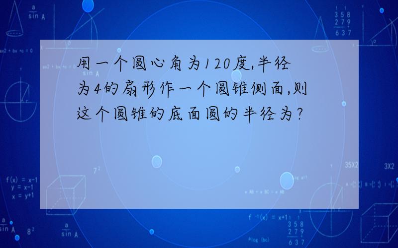 用一个圆心角为120度,半径为4的扇形作一个圆锥侧面,则这个圆锥的底面圆的半径为?