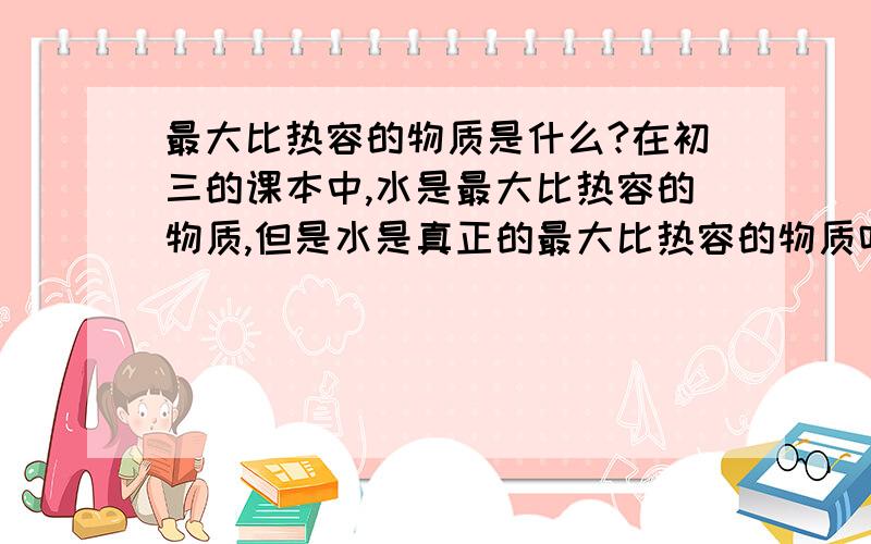 最大比热容的物质是什么?在初三的课本中,水是最大比热容的物质,但是水是真正的最大比热容的物质吗?