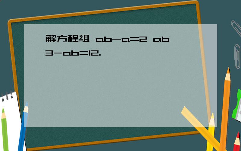 解方程组 ab-a=2 ab3-ab=12.