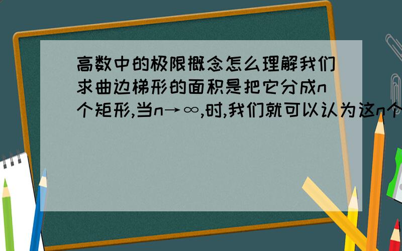 高数中的极限概念怎么理解我们求曲边梯形的面积是把它分成n个矩形,当n→∞,时,我们就可以认为这n个矩形的面积就等于曲边梯形的面积.可是,无论n怎样大,总存在“空隙”是矩形所覆盖不到