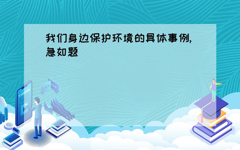 我们身边保护环境的具体事例,急如题