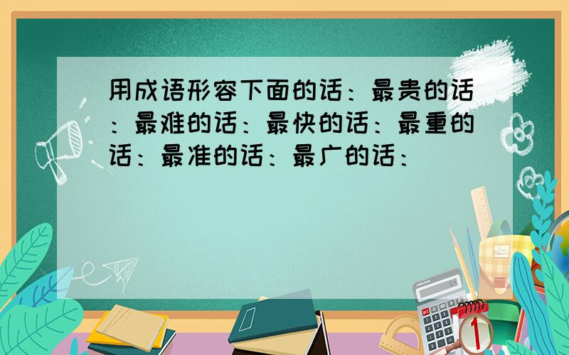 用成语形容下面的话：最贵的话：最难的话：最快的话：最重的话：最准的话：最广的话：