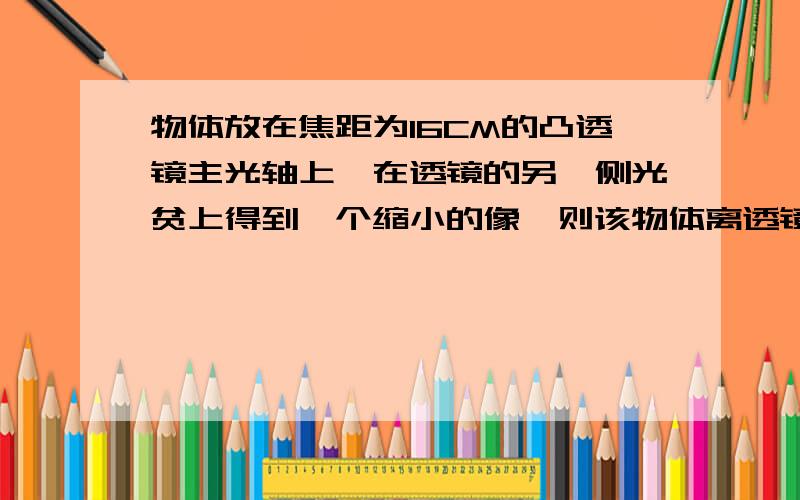 物体放在焦距为16CM的凸透镜主光轴上,在透镜的另一侧光贫上得到一个缩小的像,则该物体离透镜的距离可能是?A10CMB20CMC30CMD40CM