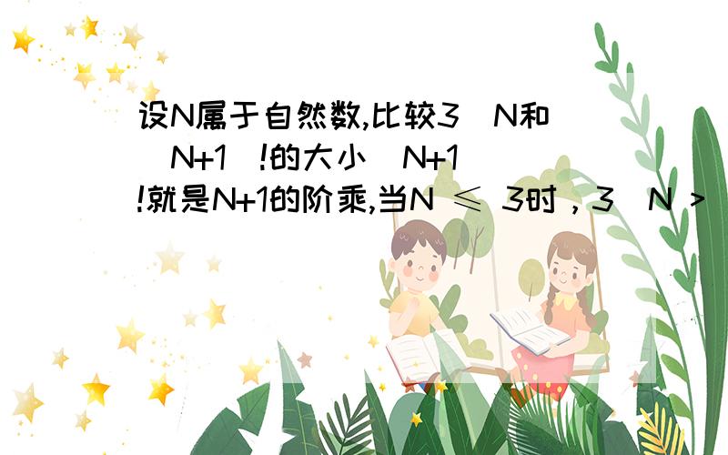 设N属于自然数,比较3^N和（N+1）!的大小(N+1)!就是N+1的阶乘,当N ≤ 3时，3^N > （N+1）!当N ＞ 3时，3^N < （N+1）!我知道，但这是看出来的，有没有什么证明方法，我感觉好象是数学归纳法