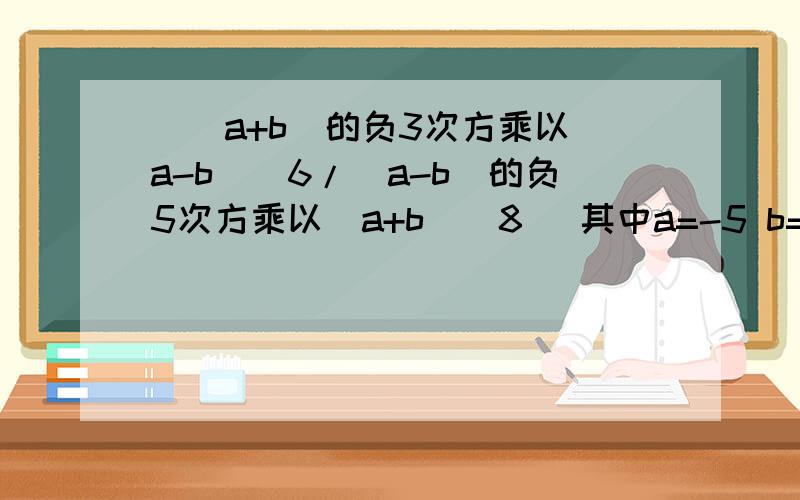 [(a+b)的负3次方乘以（a-b）^6/（a-b）的负5次方乘以（a+b）^8] 其中a=-5 b=1