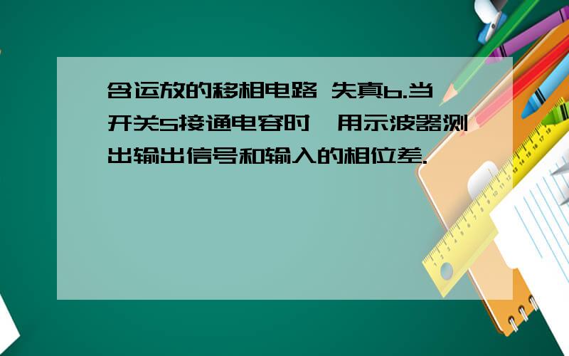 含运放的移相电路 失真b.当开关S接通电容时,用示波器测出输出信号和输入的相位差.             注意:如果发现输出波形出现失真,可在电容两端并联一个小于等        于1MΩ左右的电阻,直到消除