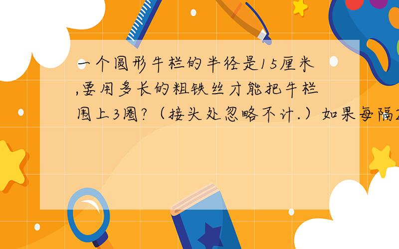 一个圆形牛栏的半径是15厘米,要用多长的粗铁丝才能把牛栏围上3圈?（接头处忽略不计.）如果每隔2米装多少根木头桩