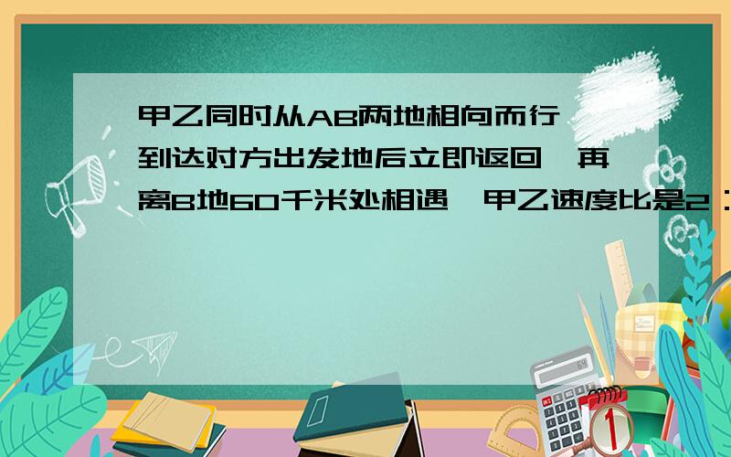 甲乙同时从AB两地相向而行,到达对方出发地后立即返回,再离B地60千米处相遇,甲乙速度比是2：3.AB两地相距多少千米?