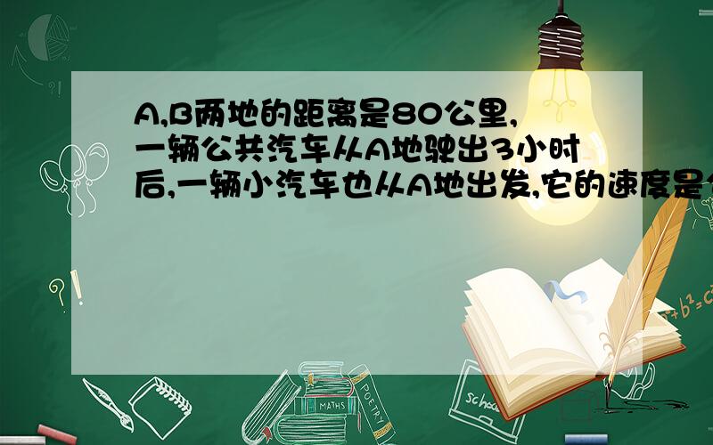 A,B两地的距离是80公里,一辆公共汽车从A地驶出3小时后,一辆小汽车也从A地出发,它的速度是公共汽车的3倍,结果小汽车蔽公共汽车迟20分钟到达B地,求两车的速度