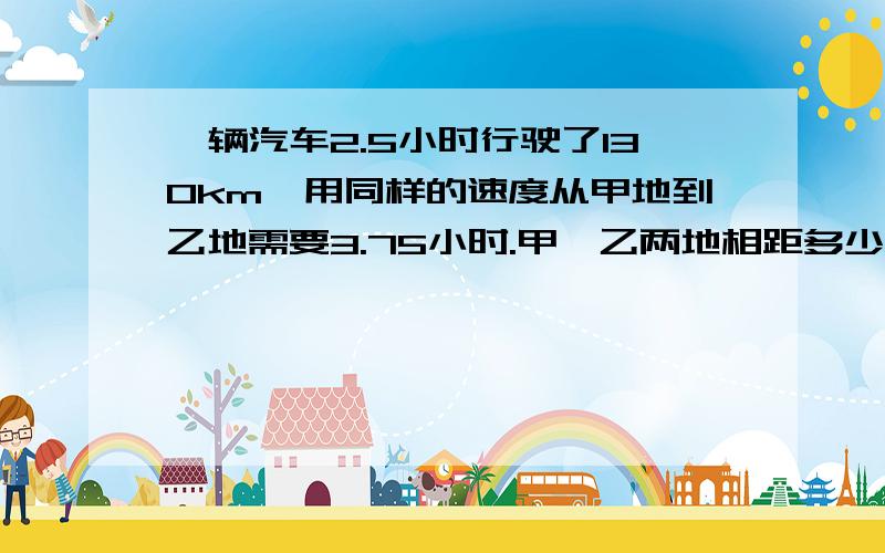 一辆汽车2.5小时行驶了130km,用同样的速度从甲地到乙地需要3.75小时.甲、乙两地相距多少千米?