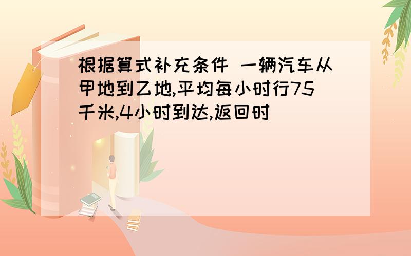 根据算式补充条件 一辆汽车从甲地到乙地,平均每小时行75千米,4小时到达,返回时___________?75-75x4÷6：_______,______?