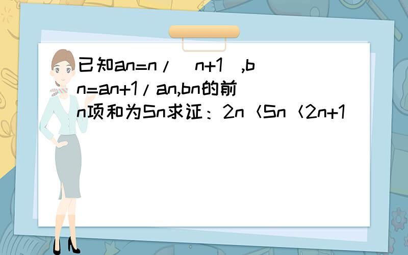 已知an=n/(n+1),bn=an+1/an,bn的前n项和为Sn求证：2n＜Sn＜2n+1