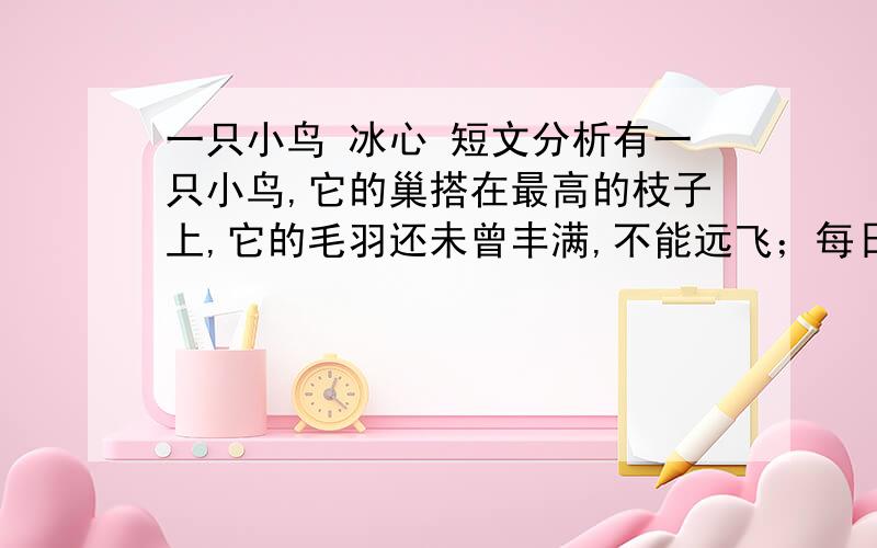 一只小鸟 冰心 短文分析有一只小鸟,它的巢搭在最高的枝子上,它的毛羽还未曾丰满,不能远飞；每日只在巢里欢唱着,和两只老鸟说着话儿,它们都觉得非常的快乐.这一天早晨,它醒了.那两只老