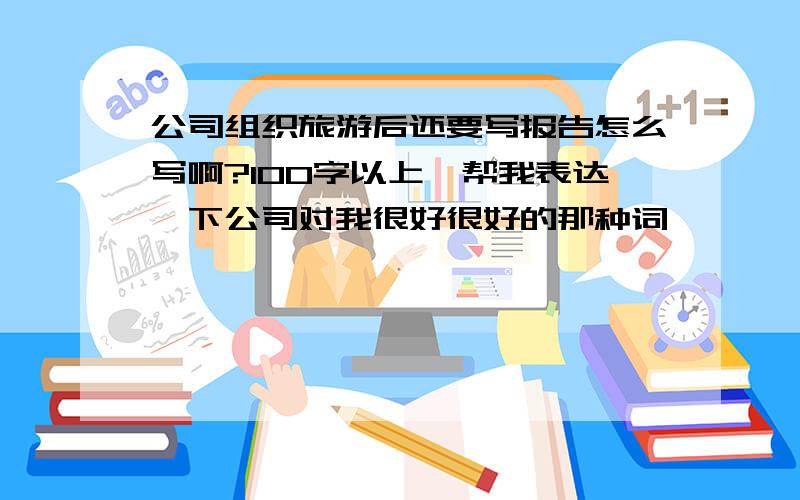 公司组织旅游后还要写报告怎么写啊?100字以上,帮我表达一下公司对我很好很好的那种词