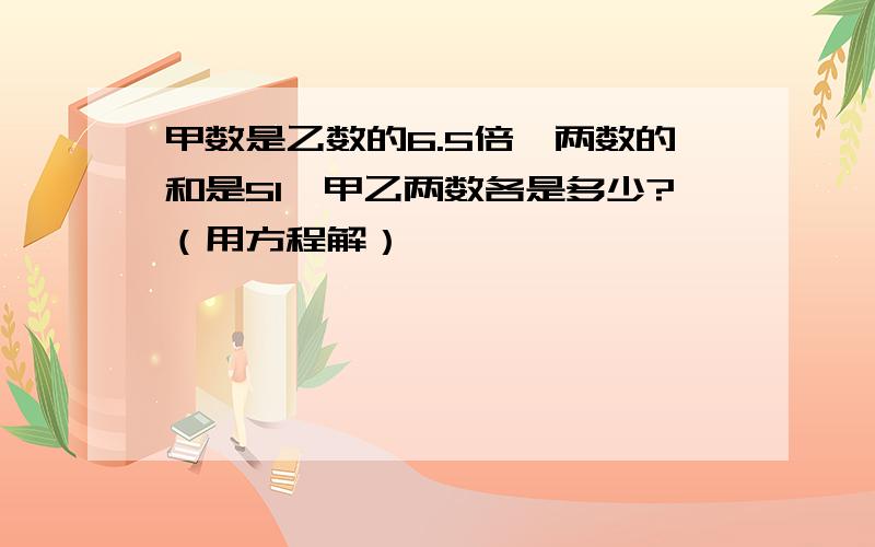 甲数是乙数的6.5倍,两数的和是51,甲乙两数各是多少?（用方程解）