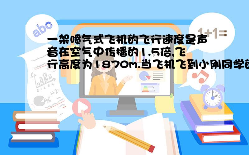 一架喷气式飞机的飞行速度是声音在空气中传播的1.5倍,飞行高度为1870m.当飞机飞到小刚同学的头顶上方时,飞机上发出一声信号.当小刚同学听到信号时,飞机已飞到水平距离小刚站立处多远?