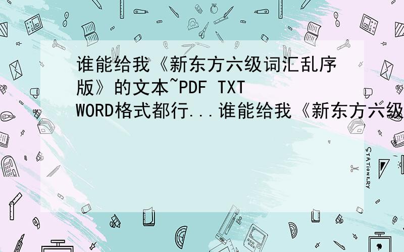 谁能给我《新东方六级词汇乱序版》的文本~PDF TXT WORD格式都行...谁能给我《新东方六级词汇乱序版》的文本~PDF TXT WORD格式都行..许炀谷，但是我要的是文本...mp3格式及歌词的我都有了，我想