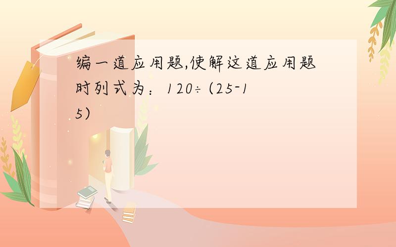 编一道应用题,使解这道应用题时列式为：120÷(25-15)