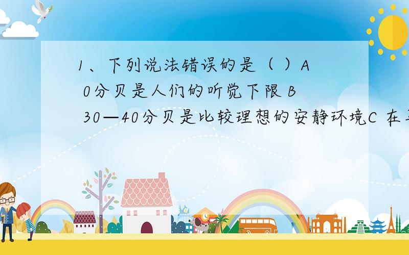 1、下列说法错误的是（ ）A 0分贝是人们的听觉下限 B 30—40分贝是比较理想的安静环境C 在马路住宅间植树是减弱噪声 D 使劲地拨动琴弦,琴的音调越高2、为了减少高速行驶的车辆产生对高速