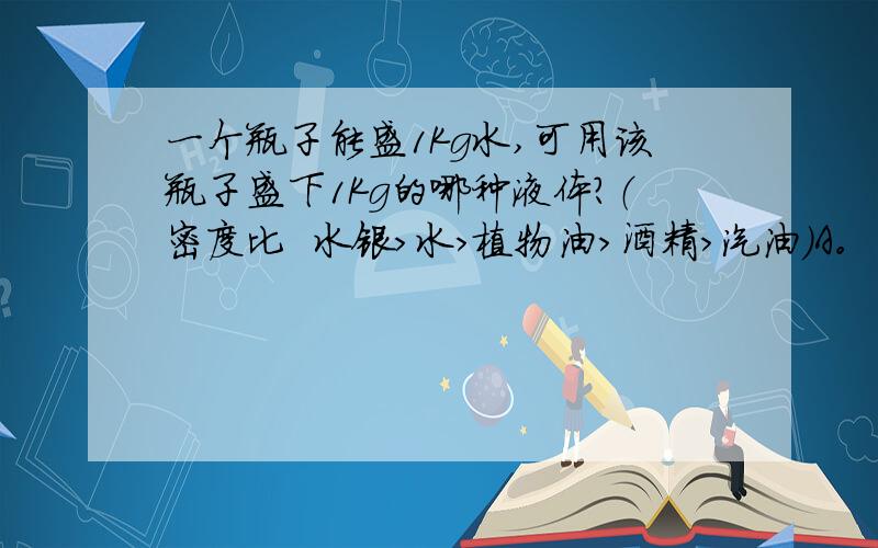 一个瓶子能盛1Kg水,可用该瓶子盛下1Kg的哪种液体?（密度比  水银＞水＞植物油＞酒精＞汽油）A。酒精  B。汽油 C、植物油 D、水银