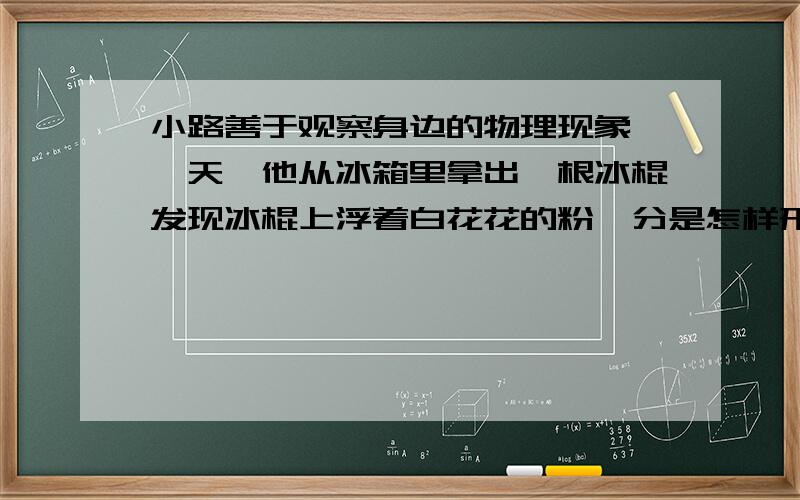 小路善于观察身边的物理现象,一天,他从冰箱里拿出一根冰棍发现冰棍上浮着白花花的粉,分是怎样形成的