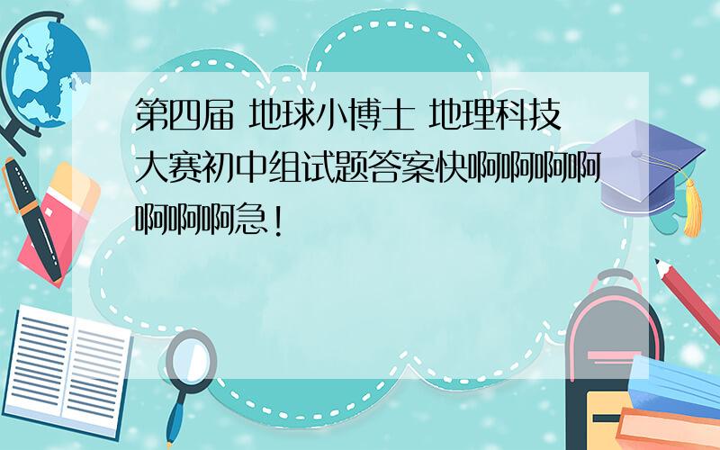 第四届 地球小博士 地理科技大赛初中组试题答案快啊啊啊啊啊啊啊急!