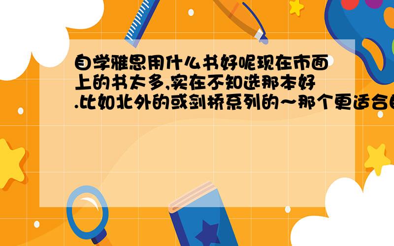 自学雅思用什么书好呢现在市面上的书太多,实在不知选那本好.比如北外的或剑桥系列的～那个更适合自学具体说一下书名,比如作文看什么书?