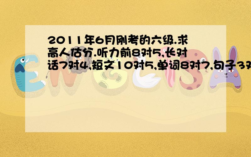 2011年6月刚考的六级.求高人估分.听力前8对5,长对话7对4,短文10对5,单词8对7,句子3对1吧快速阅读10对7,问答阅读5对4,两个阅读10对7,完型20对15.翻译5对5.作文还行.